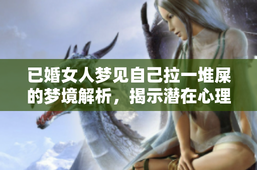 已婚女人梦见自己拉一堆屎的梦境解析，揭示潜在心理状态的奥秘