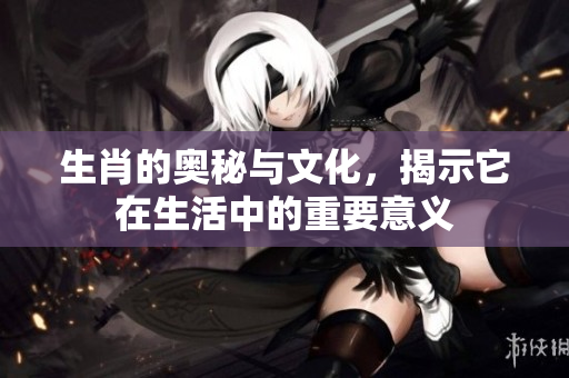生肖的奥秘与文化，揭示它在生活中的重要意义