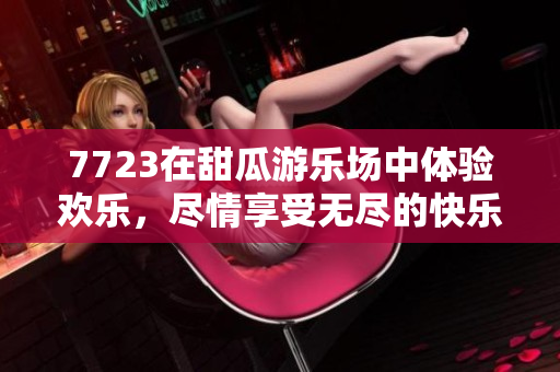 7723在甜瓜游乐场中体验欢乐，尽情享受无尽的快乐时光