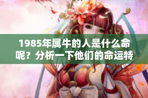 1985年属牛的人是什么命呢？分析一下他们的命运特点。