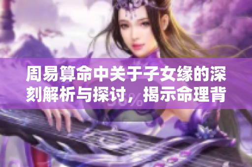 周易算命中关于子女缘的深刻解析与探讨，揭示命理背后的奥秘