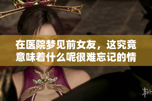 在医院梦见前女友，这究竟意味着什么呢很难忘记的情感回忆
