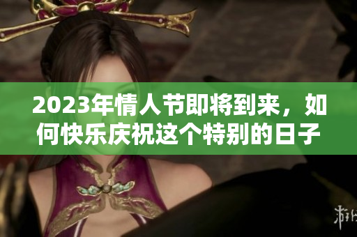 2023年情人节即将到来，如何快乐庆祝这个特别的日子呢