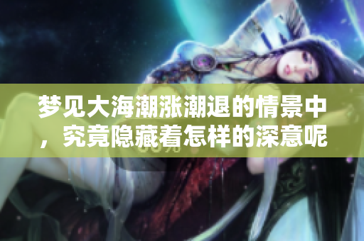 梦见大海潮涨潮退的情景中，究竟隐藏着怎样的深意呢