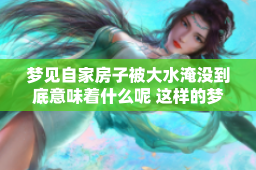梦见自家房子被大水淹没到底意味着什么呢 这样的梦境常常让人感到困惑