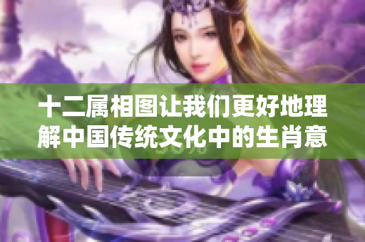 十二属相图让我们更好地理解中国传统文化中的生肖意义与象征。