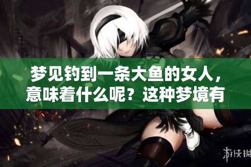 梦见钓到一条大鱼的女人，意味着什么呢？这种梦境有什么深层含义？
