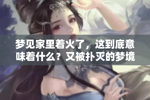 梦见家里着火了，这到底意味着什么？又被扑灭的梦境有什么特殊含义呢？