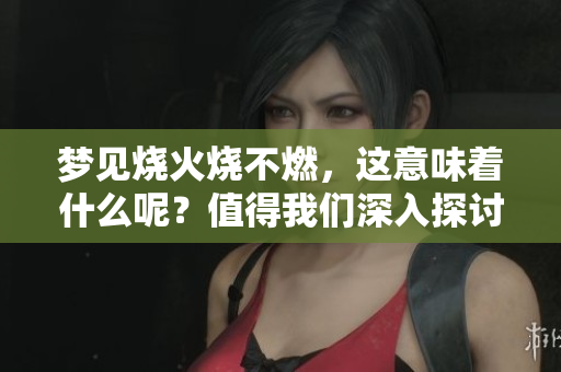梦见烧火烧不燃，这意味着什么呢？值得我们深入探讨一下。