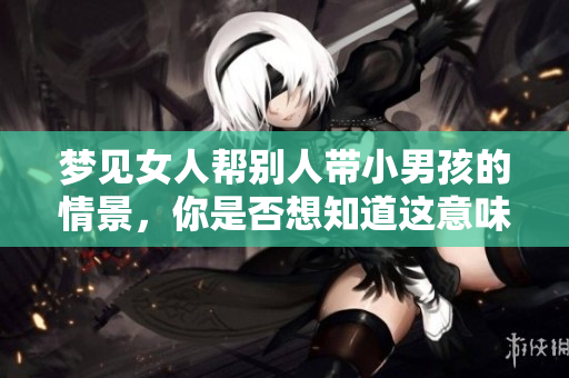 梦见女人帮别人带小男孩的情景，你是否想知道这意味着什么呢