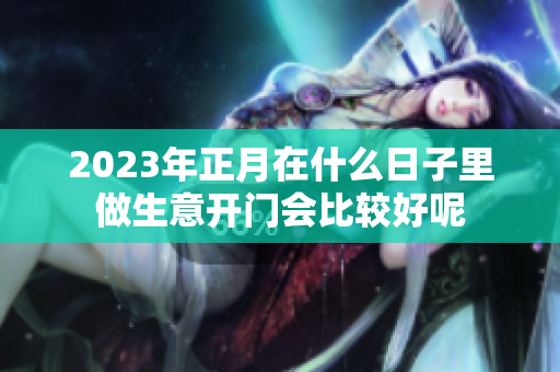 2023年正月在什么日子里做生意开门会比较好呢