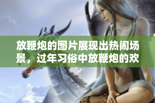 放鞭炮的图片展现出热闹场景，过年习俗中放鞭炮的欢乐气氛