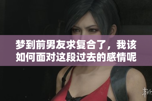 梦到前男友求复合了，我该如何面对这段过去的感情呢