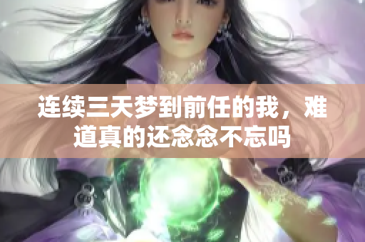 连续三天梦到前任的我，难道真的还念念不忘吗
