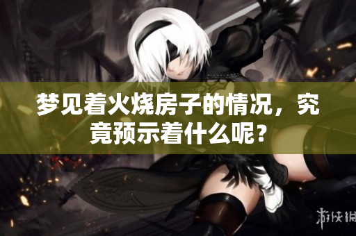 梦见着火烧房子的情况，究竟预示着什么呢？