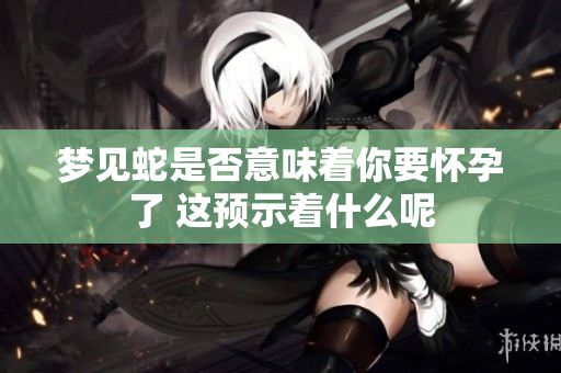 梦见蛇是否意味着你要怀孕了 这预示着什么呢