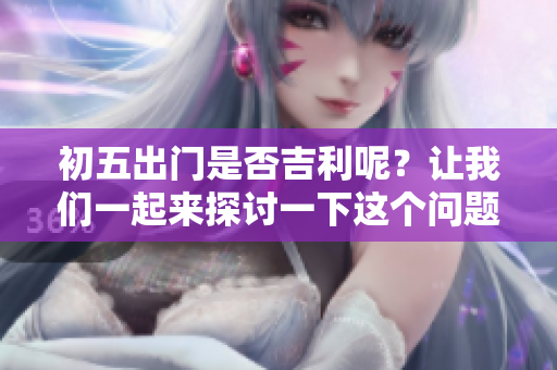 初五出门是否吉利呢？让我们一起来探讨一下这个问题吧。