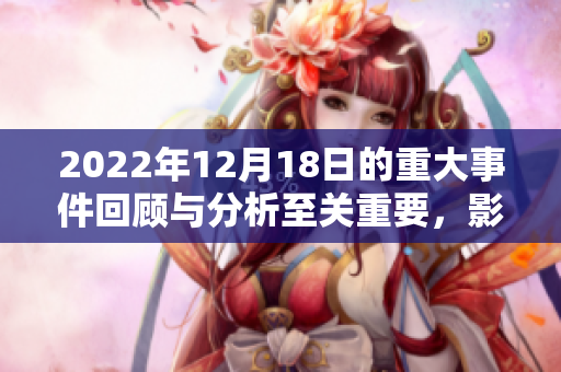 2022年12月18日的重大事件回顾与分析至关重要，影响深远不可忽视