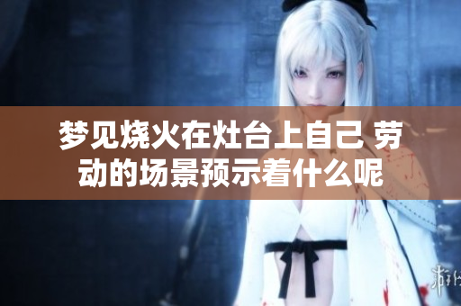 梦见烧火在灶台上自己 劳动的场景预示着什么呢