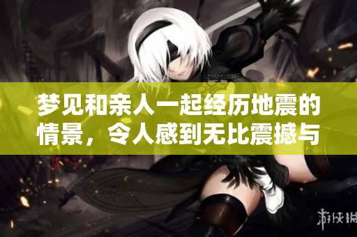 梦见和亲人一起经历地震的情景，令人感到无比震撼与感慨