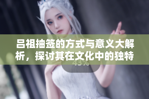 吕祖抽签的方式与意义大解析，探讨其在文化中的独特地位