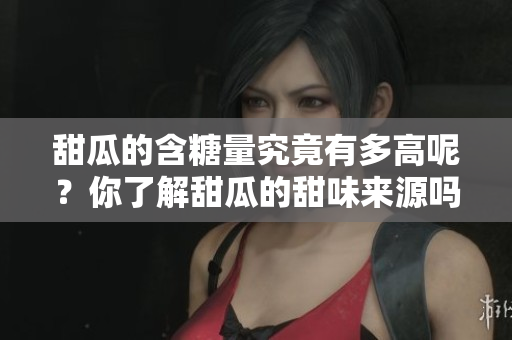甜瓜的含糖量究竟有多高呢？你了解甜瓜的甜味来源吗