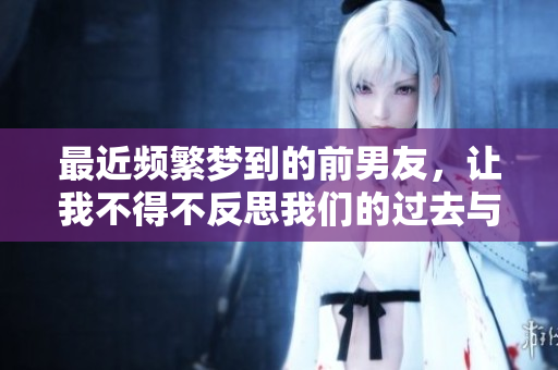 最近频繁梦到的前男友，让我不得不反思我们的过去与情感历程