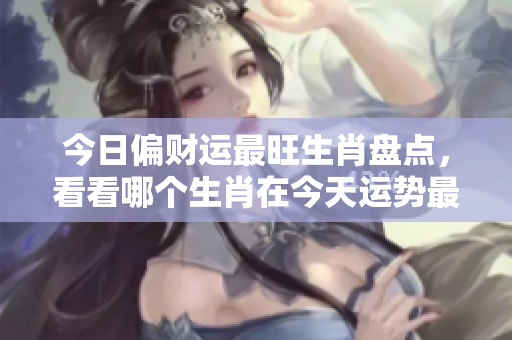 今日偏财运最旺生肖盘点，看看哪个生肖在今天运势最佳