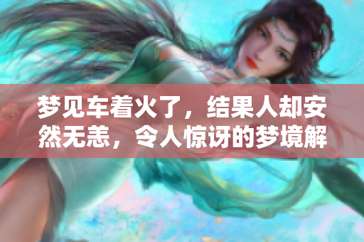 梦见车着火了，结果人却安然无恙，令人惊讶的梦境解析