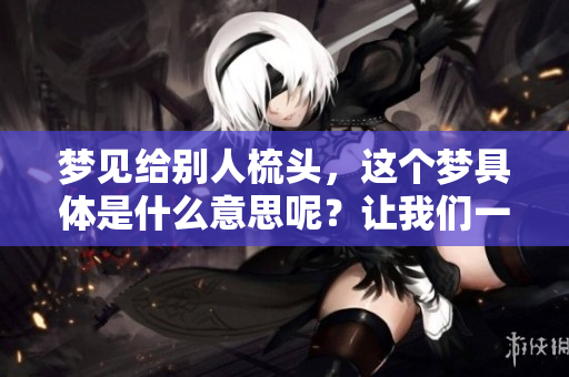 梦见给别人梳头，这个梦具体是什么意思呢？让我们一起探讨一下吧。
