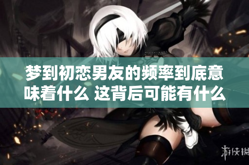 梦到初恋男友的频率到底意味着什么 这背后可能有什么深层次的原因