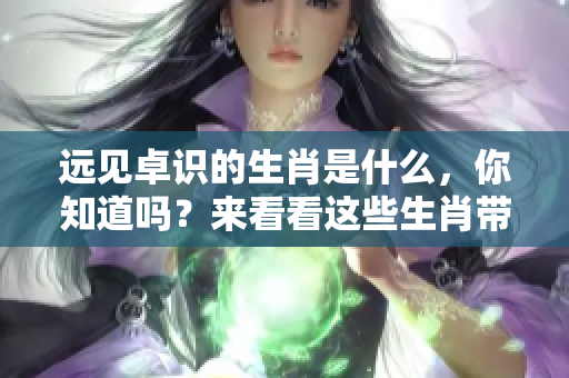 远见卓识的生肖是什么，你知道吗？来看看这些生肖带来的深刻启示吧！