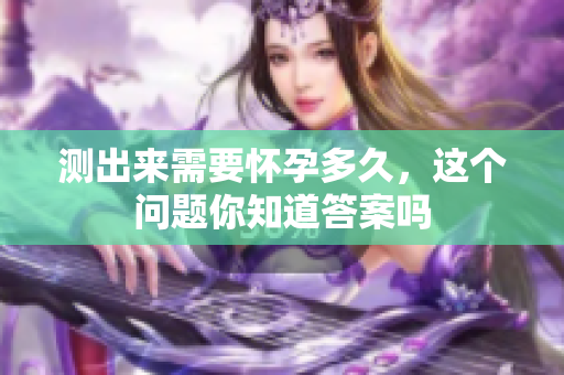 测出来需要怀孕多久，这个问题你知道答案吗