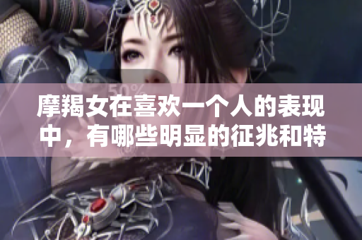 摩羯女在喜欢一个人的表现中，有哪些明显的征兆和特征呢