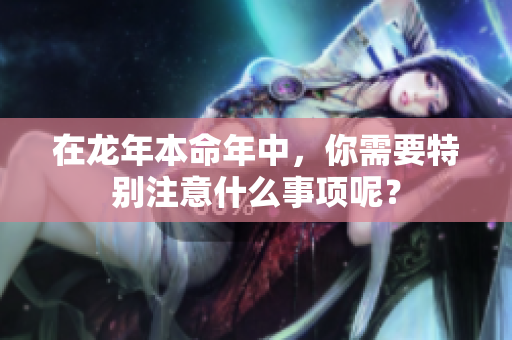 在龙年本命年中，你需要特别注意什么事项呢？