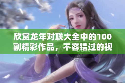 欣赏龙年对联大全中的100副精彩作品，不容错过的视觉盛宴
