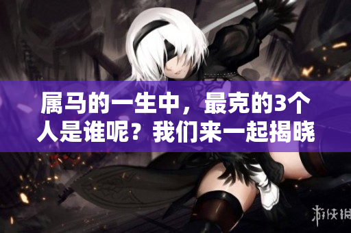 属马的一生中，最克的3个人是谁呢？我们来一起揭晓吧！