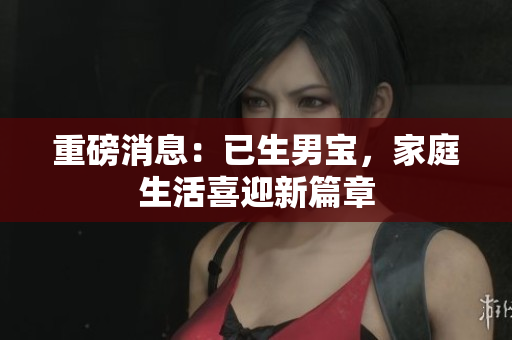 重磅消息：已生男宝，家庭生活喜迎新篇章