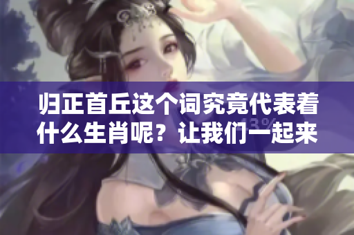 归正首丘这个词究竟代表着什么生肖呢？让我们一起来探索一下吧！