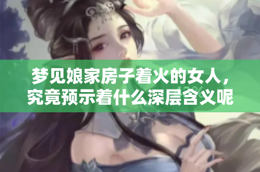 梦见娘家房子着火的女人，究竟预示着什么深层含义呢