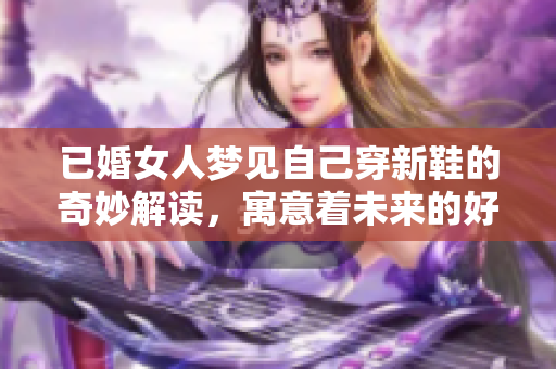已婚女人梦见自己穿新鞋的奇妙解读，寓意着未来的好运与转变