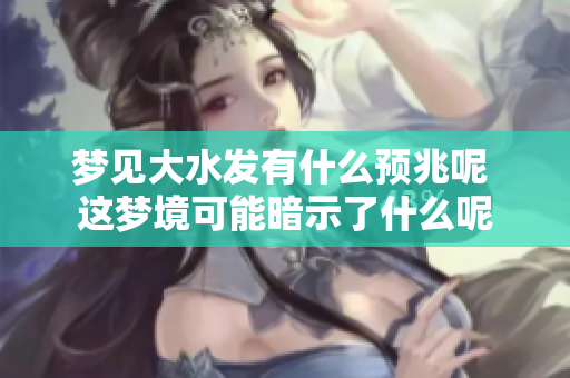 梦见大水发有什么预兆呢 这梦境可能暗示了什么呢