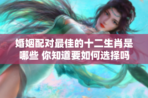 婚姻配对最佳的十二生肖是哪些 你知道要如何选择吗