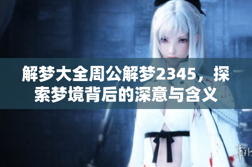 解梦大全周公解梦2345，探索梦境背后的深意与含义